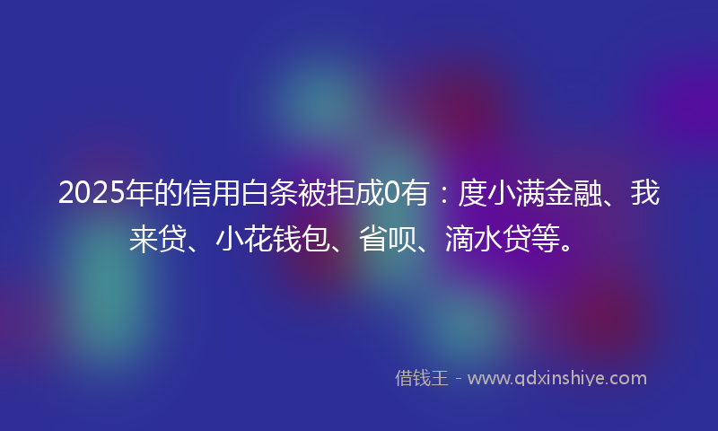 2025年的信用白条被拒成0有：度小满金融、我来贷、小花钱包、省呗、滴水贷等。