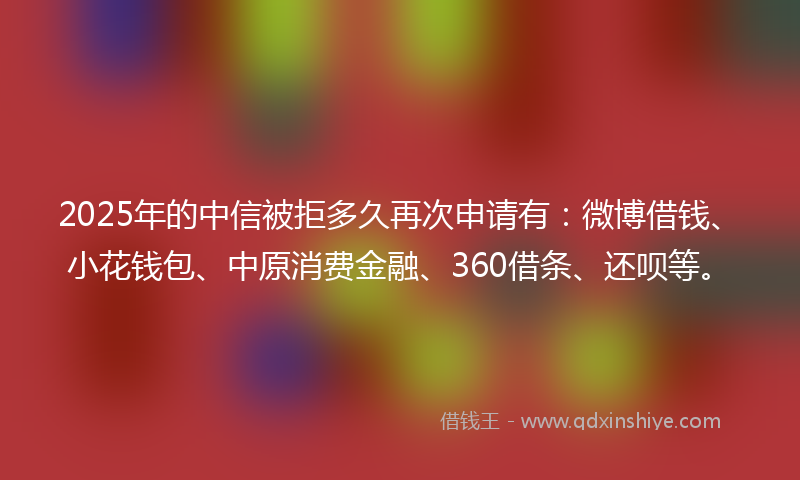 2025年的中信被拒多久再次申请有：微博借钱、小花钱包、中原消费金融、360借条、还呗等。