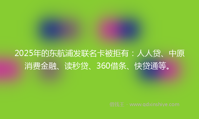 2025年的东航浦发联名卡被拒有：人人贷、中原消费金融、读秒贷、360借条、快贷通等。