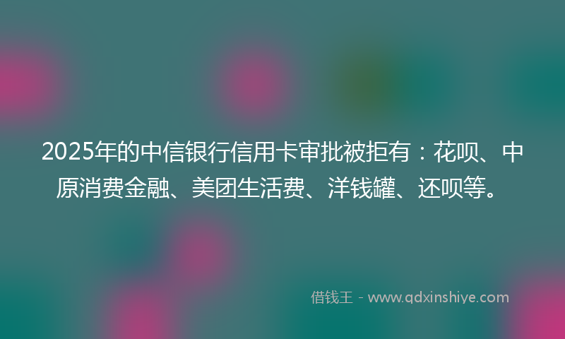 2025年的中信银行信用卡审批被拒有：花呗、中原消费金融、美团生活费、洋钱罐、还呗等。