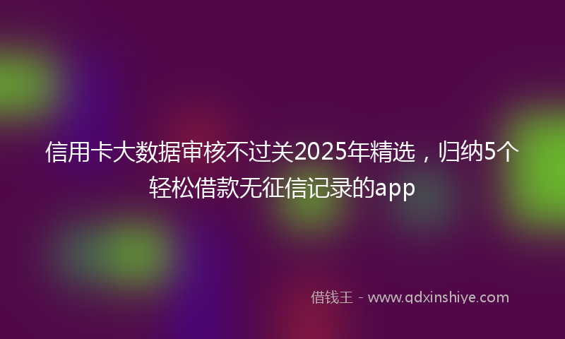 信用卡大数据审核不过关2025年精选，归纳5个轻松借款无征信记录的app