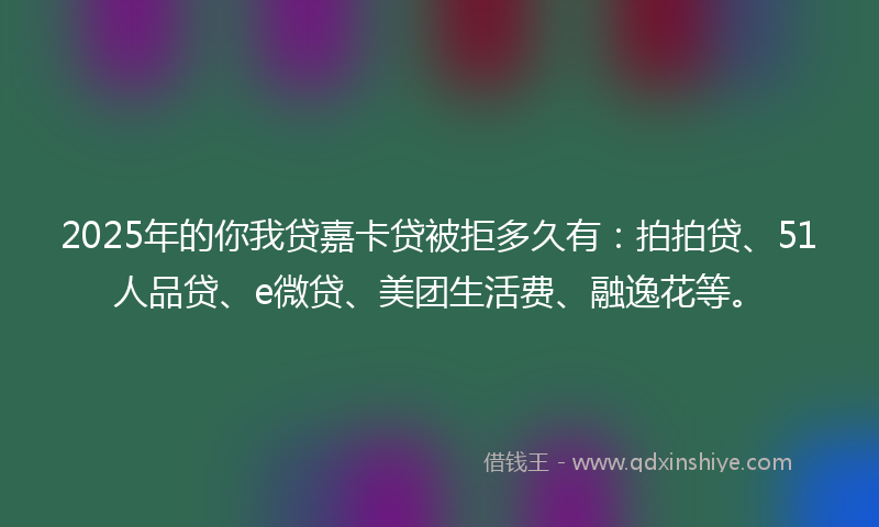 2025年的你我贷嘉卡贷被拒多久有：拍拍贷、51人品贷、e微贷、美团生活费、融逸花等。