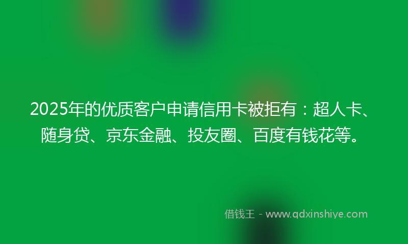 2025年的优质客户申请信用卡被拒有：超人卡、随身贷、京东金融、投友圈、百度有钱花等。