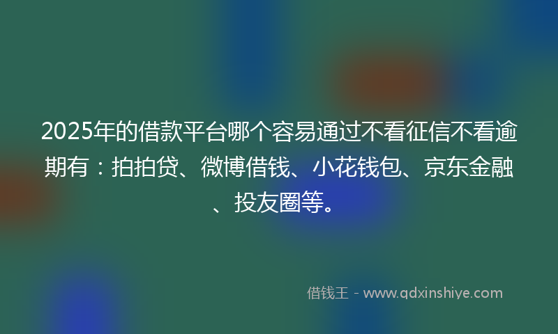 2025年的借款平台哪个容易通过不看征信不看逾期有：拍拍贷、微博借钱、小花钱包、京东金融、投友圈等。
