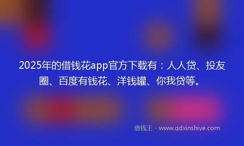 2025年的借钱花app官方下载有：人人贷、投友圈、百度有钱花、洋钱罐、你我贷等。