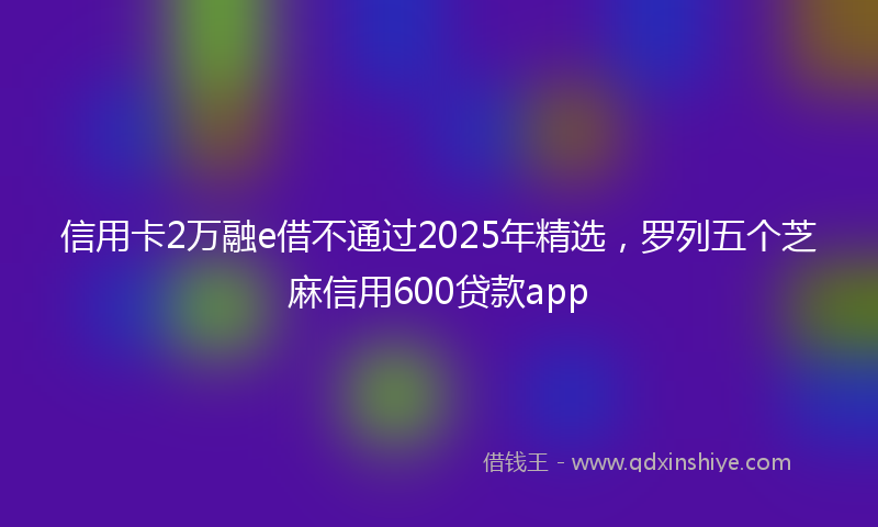 信用卡2万融e借不通过2025年精选，罗列五个芝麻信用600贷款app