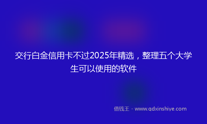 交行白金信用卡不过2025年精选，整理五个大学生可以使用的软件