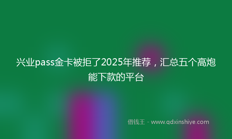 兴业pass金卡被拒了2025年推荐，汇总五个高炮能下款的平台