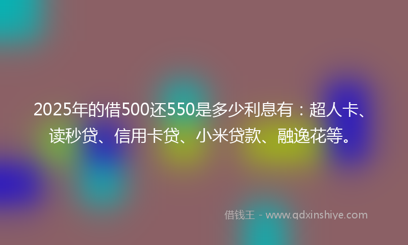 2025年的借500还550是多少利息有：超人卡、读秒贷、信用卡贷、小米贷款、融逸花等。