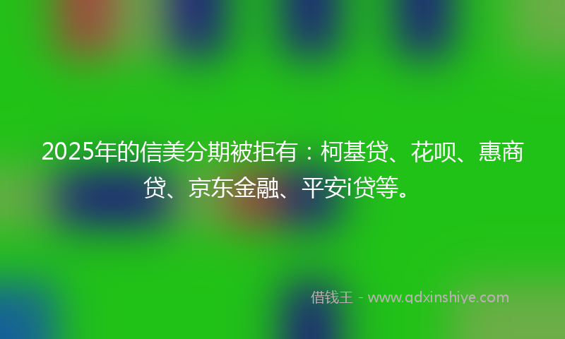 2025年的信美分期被拒有：柯基贷、花呗、惠商贷、京东金融、平安i贷等。