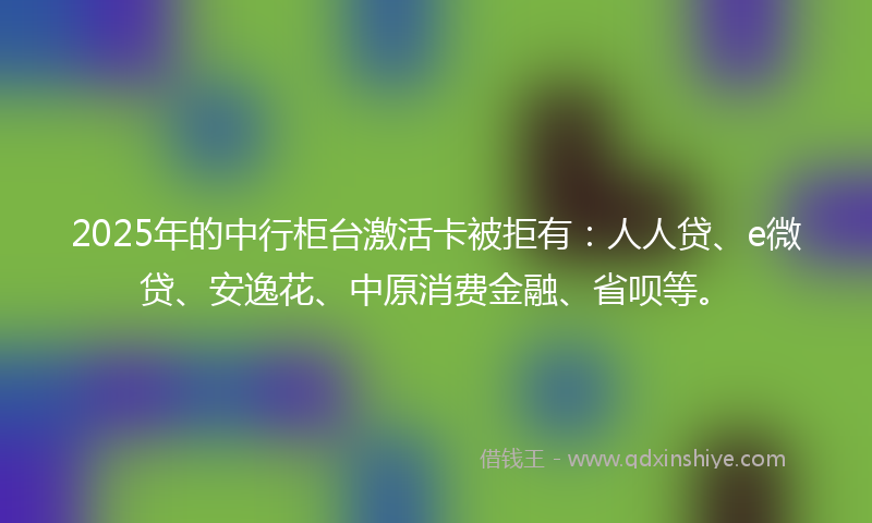2025年的中行柜台激活卡被拒有：人人贷、e微贷、安逸花、中原消费金融、省呗等。