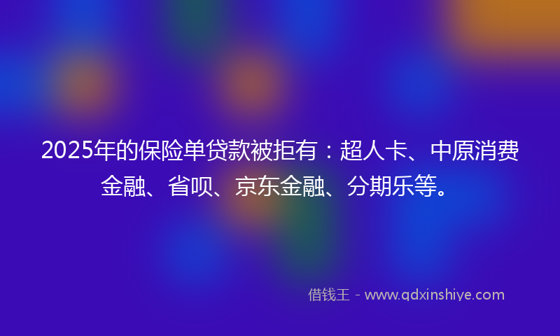2025年的保险单贷款被拒有：超人卡、中原消费金融、省呗、京东金融、分期乐等。