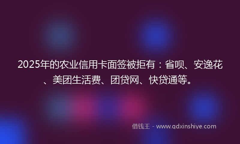 2025年的农业信用卡面签被拒有：省呗、安逸花、美团生活费、团贷网、快贷通等。