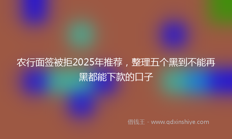 农行面签被拒2025年推荐，整理五个黑到不能再黑都能下款的口子