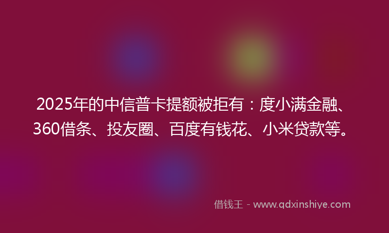 2025年的中信普卡提额被拒有：度小满金融、360借条、投友圈、百度有钱花、小米贷款等。