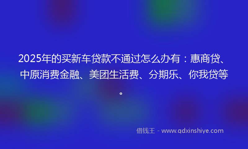 2025年的买新车贷款不通过怎么办有：惠商贷、中原消费金融、美团生活费、分期乐、你我贷等。