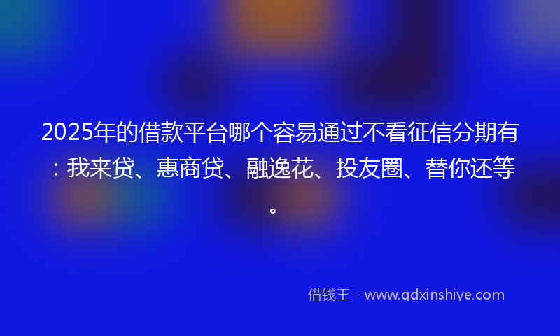 2025年的借款平台哪个容易通过不看征信分期有：我来贷、惠商贷、融逸花、投友圈、替你还等。