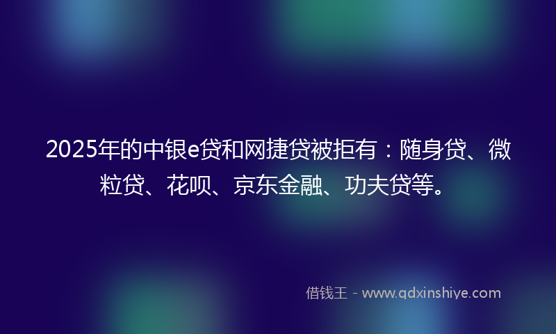 2025年的中银e贷和网捷贷被拒有:随身贷、微粒贷、花呗、京东金融、功夫贷等。