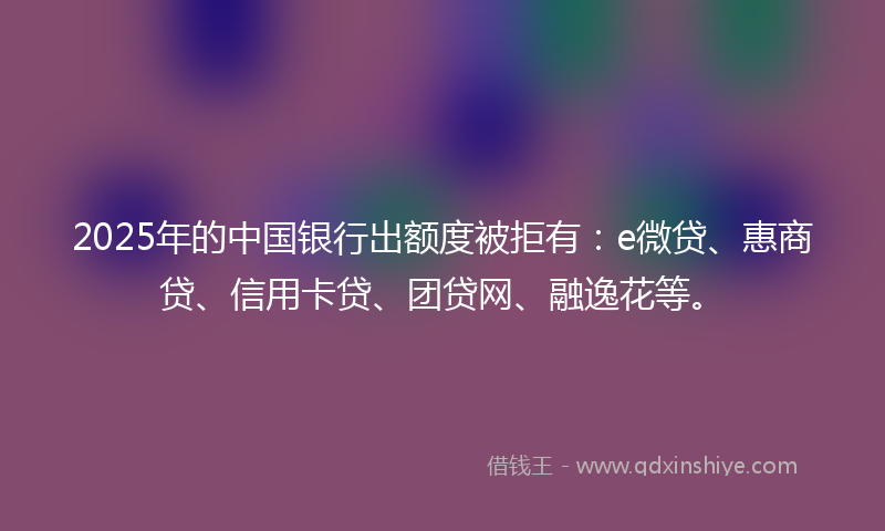 2025年的中国银行出额度被拒有：e微贷、惠商贷、信用卡贷、团贷网、融逸花等。