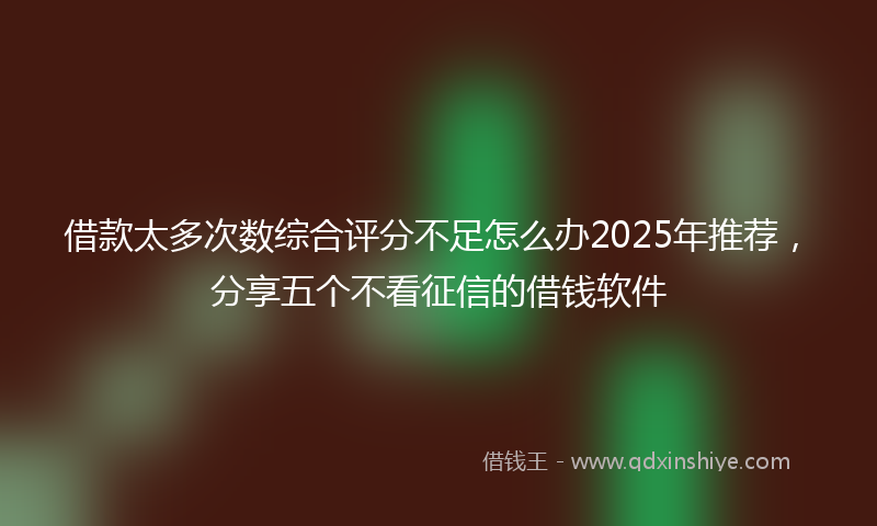 借款太多次数综合评分不足怎么办2025年推荐，分享五个不看征信的借钱软件
