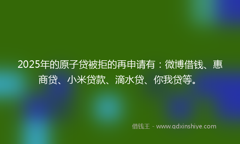 2025年的原子贷被拒的再申请有：微博借钱、惠商贷、小米贷款、滴水贷、你我贷等。
