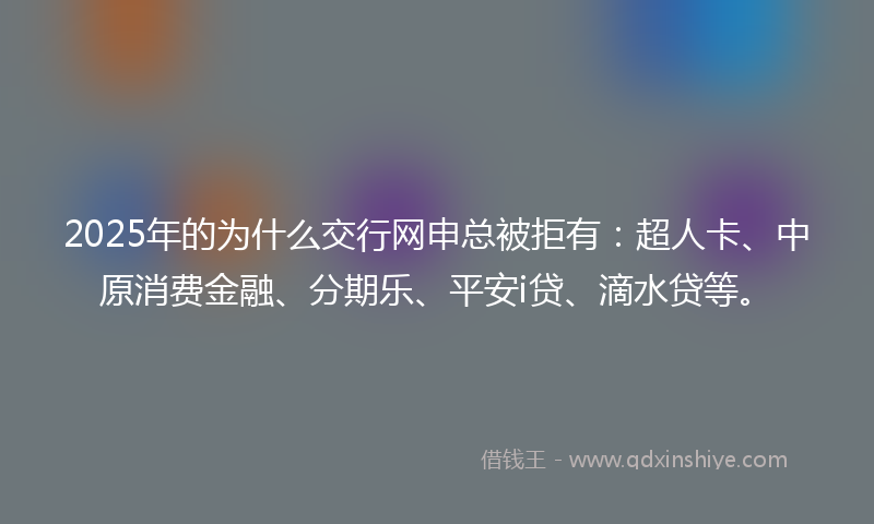 2025年的为什么交行网申总被拒有：超人卡、中原消费金融、分期乐、平安i贷、滴水贷等。