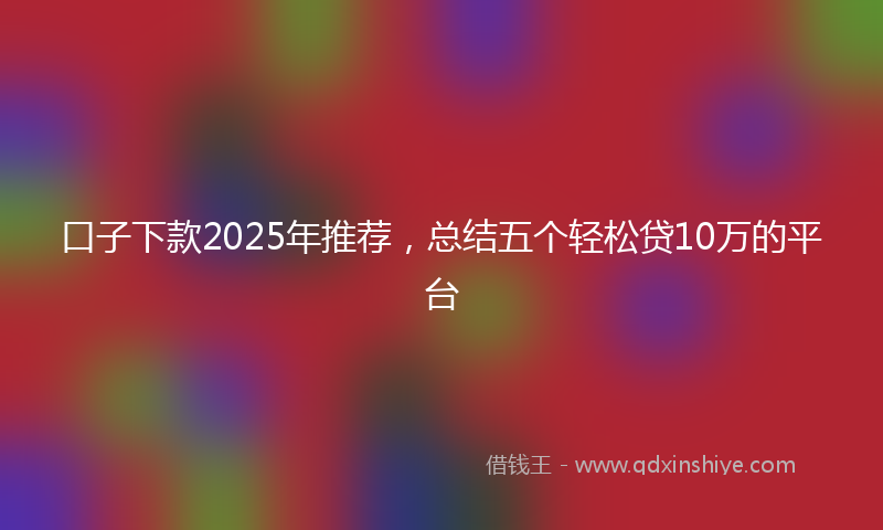口子下款2025年推荐，总结五个轻松贷10万的平台