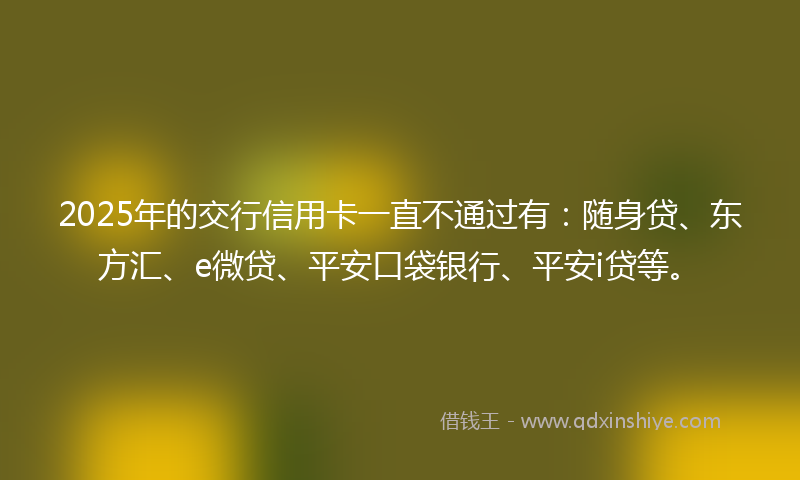 2025年的交行信用卡一直不通过有：随身贷、东方汇、e微贷、平安口袋银行、平安i贷等。