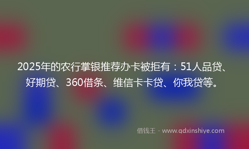 2025年的农行掌银推荐办卡被拒有：51人品贷、好期贷、360借条、维信卡卡贷、你我贷等。
