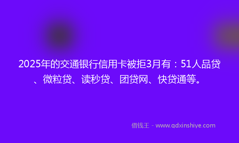 2025年的交通银行信用卡被拒3月有：51人品贷、微粒贷、读秒贷、团贷网、快贷通等。
