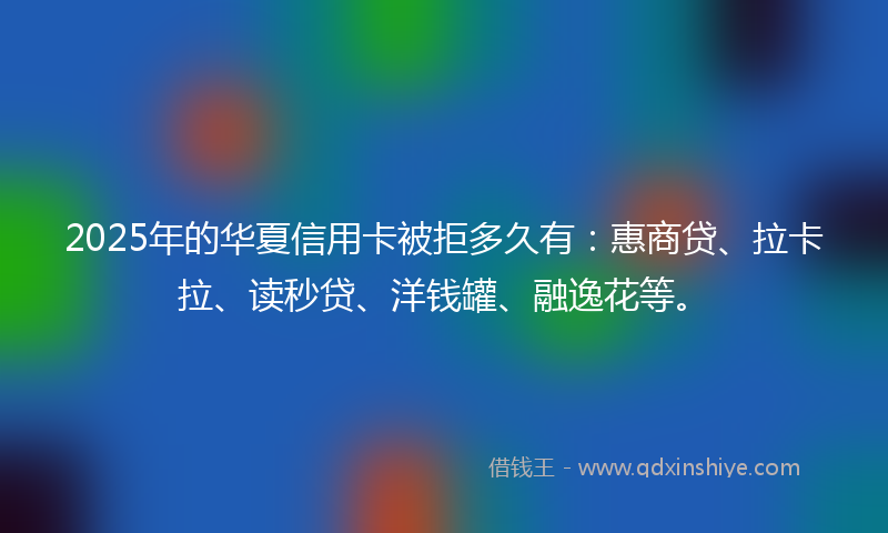 2025年的华夏信用卡被拒多久有：惠商贷、拉卡拉、读秒贷、洋钱罐、融逸花等。