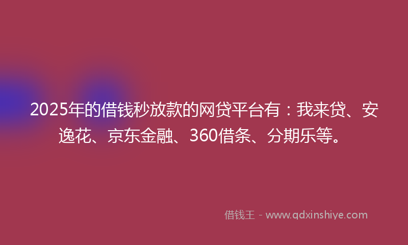 2025年的借钱秒放款的网贷平台有：我来贷、安逸花、京东金融、360借条、分期乐等。