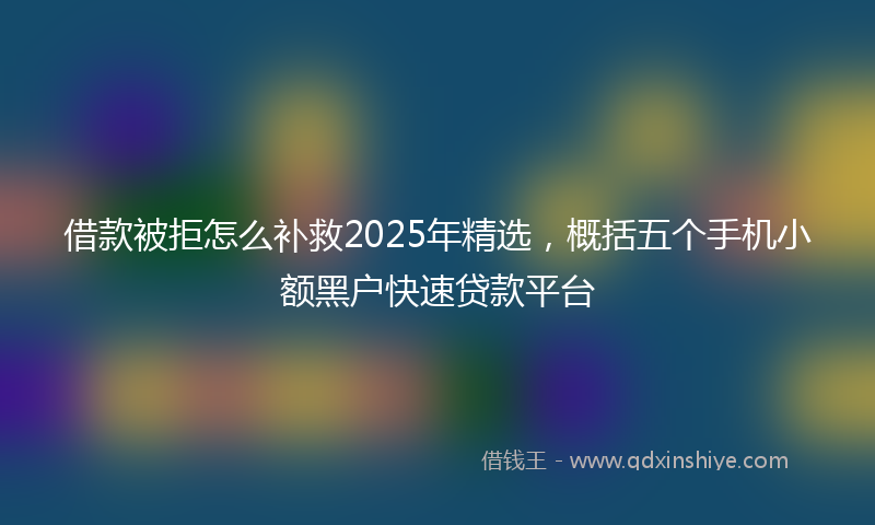 借款被拒怎么补救2025年精选，概括五个手机小额黑户快速贷款平台