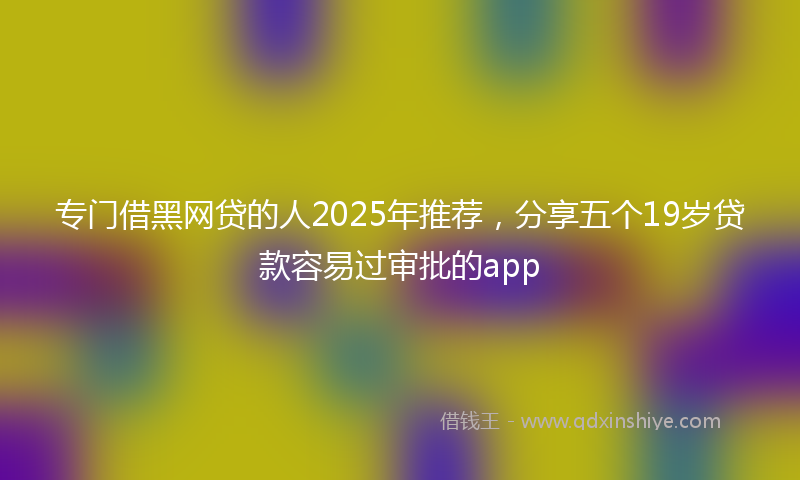 专门借黑网贷的人2025年推荐，分享五个19岁贷款容易过审批的app