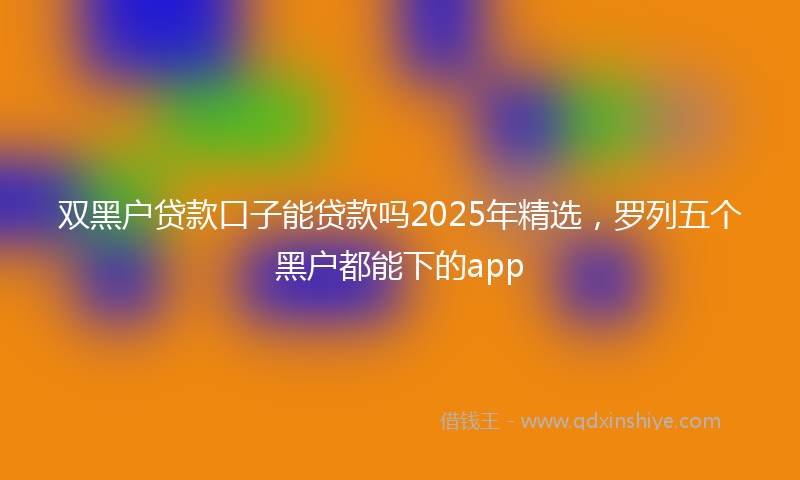 双黑户贷款口子能贷款吗2025年精选，罗列五个黑户都能下的app