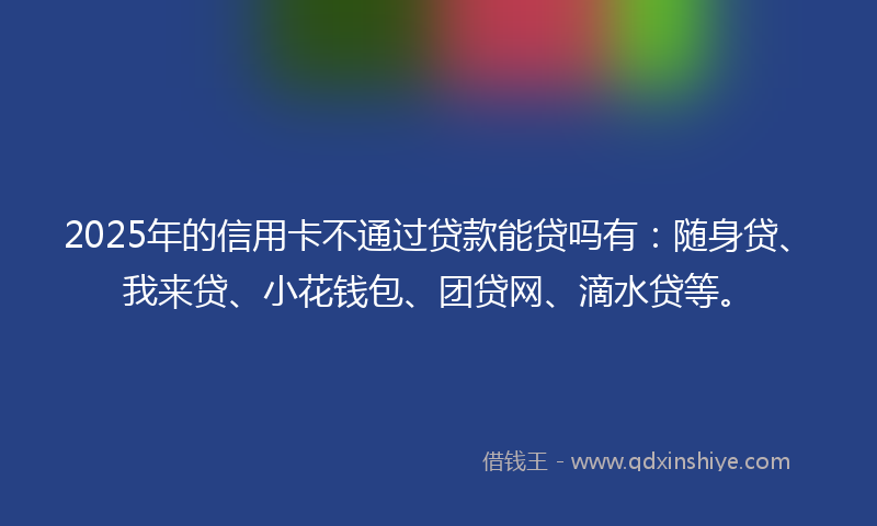 2025年的信用卡不通过贷款能贷吗有：随身贷、我来贷、小花钱包、团贷网、滴水贷等。