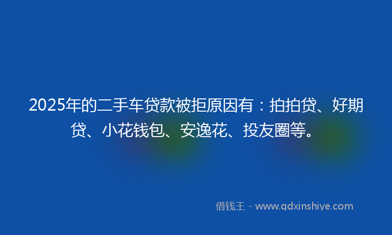 2025年的二手车贷款被拒原因有：拍拍贷、好期贷、小花钱包、安逸花、投友圈等。