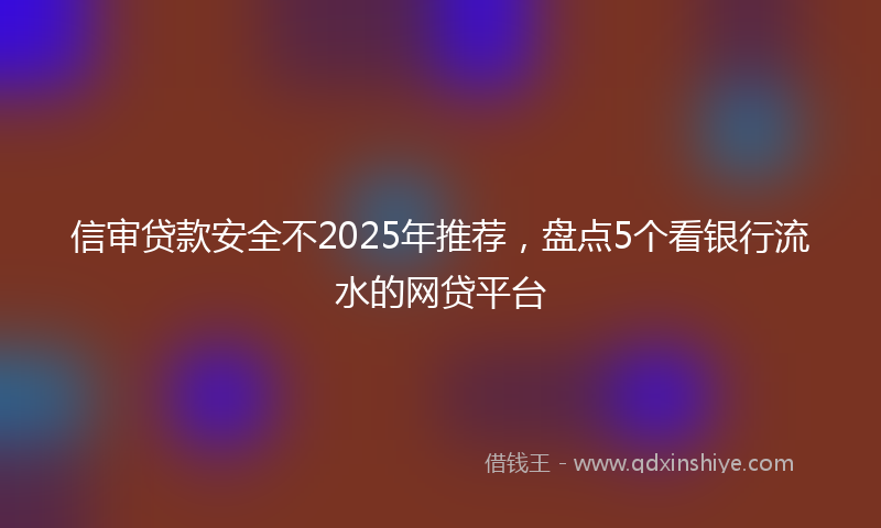 信审贷款安全不2025年推荐，盘点5个看银行流水的网贷平台