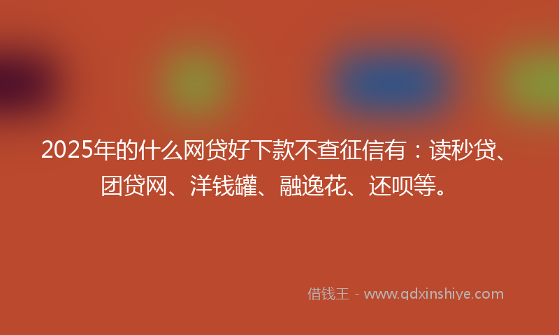 2025年的什么网贷好下款不查征信有：读秒贷、团贷网、洋钱罐、融逸花、还呗等。