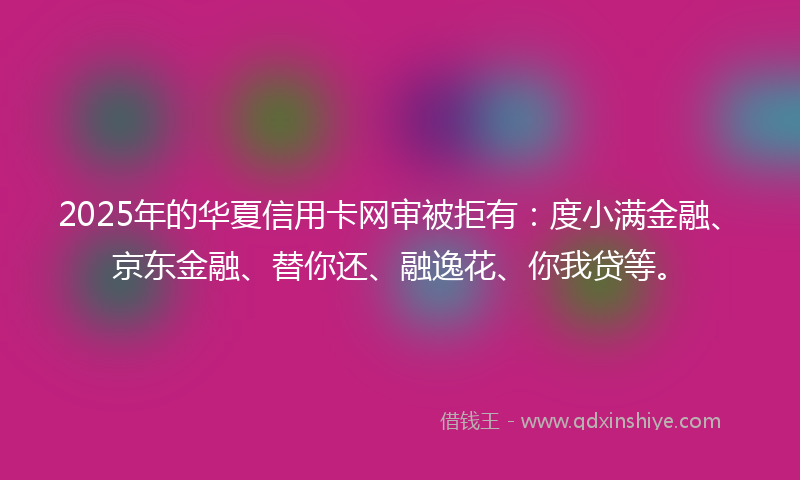 2025年的华夏信用卡网审被拒有：度小满金融、京东金融、替你还、融逸花、你我贷等。