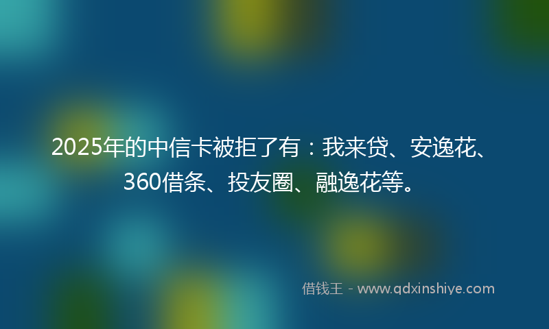 2025年的中信卡被拒了有：我来贷、安逸花、360借条、投友圈、融逸花等。