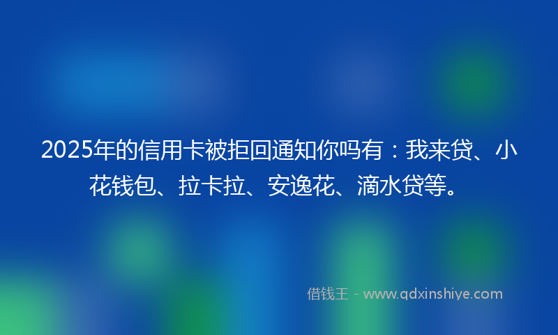 2025年的信用卡被拒回通知你吗有：我来贷、小花钱包、拉卡拉、安逸花、滴水贷等。