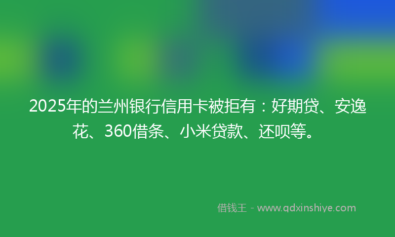 2025年的兰州银行信用卡被拒有：好期贷、安逸花、360借条、小米贷款、还呗等。