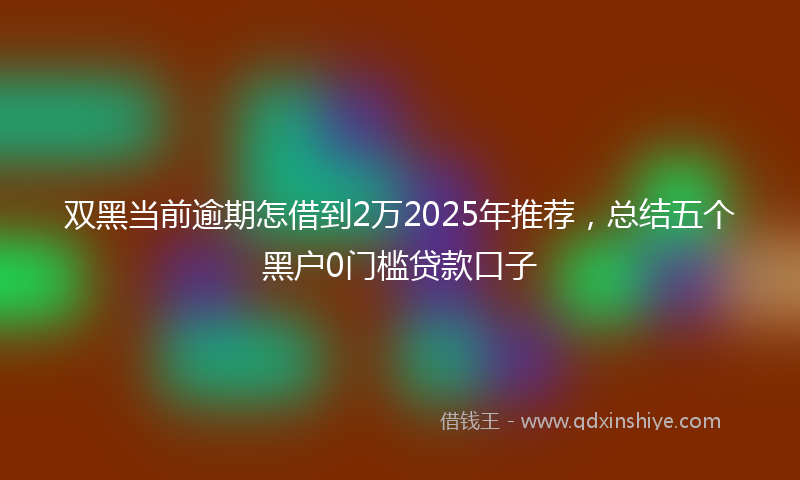 双黑当前逾期怎借到2万2025年推荐，总结五个黑户0门槛贷款口子