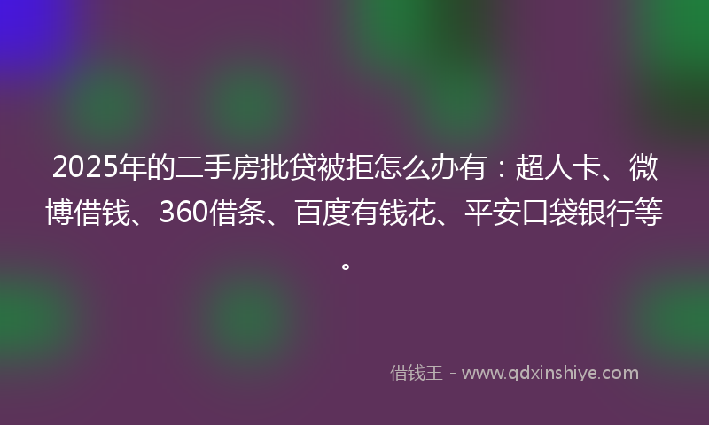 2025年的二手房批贷被拒怎么办有：超人卡、微博借钱、360借条、百度有钱花、平安口袋银行等。