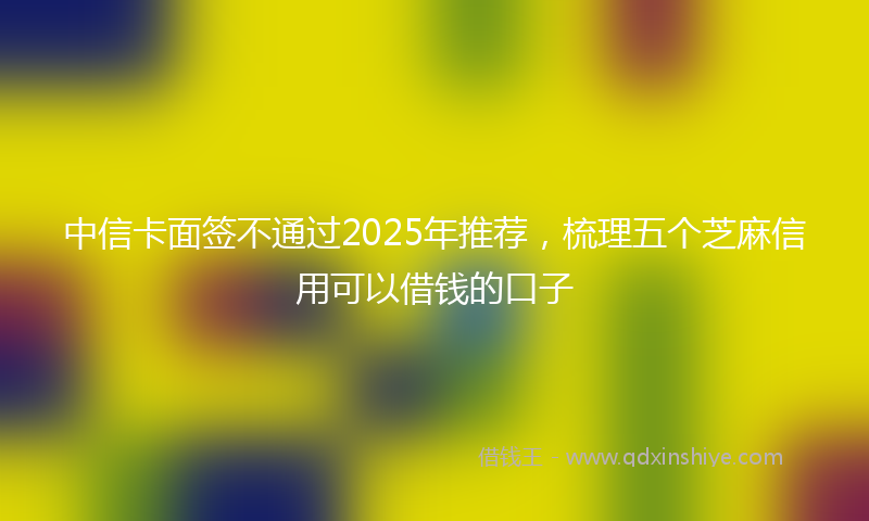 中信卡面签不通过2025年推荐，梳理五个芝麻信用可以借钱的口子