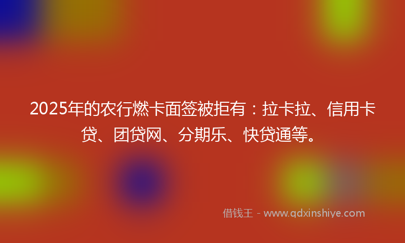 2025年的农行燃卡面签被拒有：拉卡拉、信用卡贷、团贷网、分期乐、快贷通等。