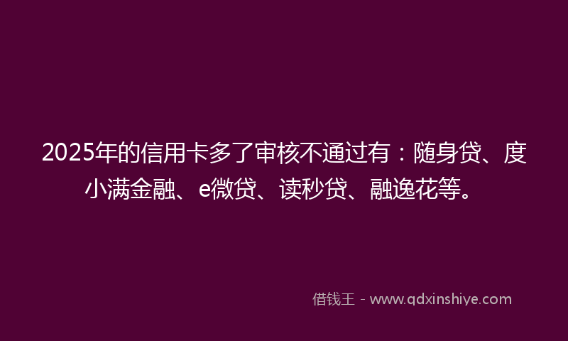 2025年的信用卡多了审核不通过有：随身贷、度小满金融、e微贷、读秒贷、融逸花等。