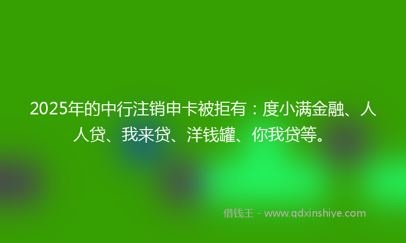 2025年的中行注销申卡被拒有:度小满金融、人人贷、我来贷、洋钱罐、你我贷等。
