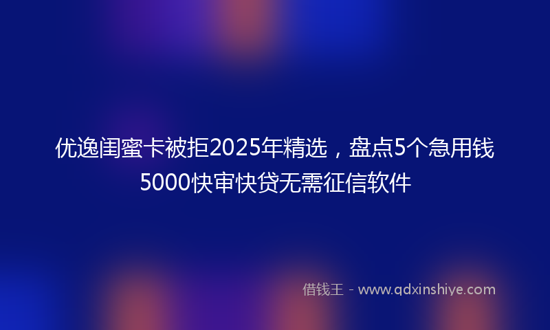 优逸闺蜜卡被拒2025年精选，盘点5个急用钱5000快审快贷无需征信软件